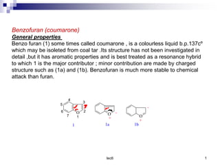 lec6 1
Benzofuran (coumarone)
General properties
Benzo furan (1) some times called coumarone , is a colourless liquid b.p.137cº
which may be isoleted from coal tar .Its structure has not been investigated in
detail ,but it has aromatic properties and is best treated as a resonance hybrid
to which 1 is the major contributor ; minor contribution are made by charged
structure such as (1a) and (1b). Benzofuran is much more stable to chemical
attack than furan.
6
5
1
O
1
7
4
3
2
O
+
-
1a 1b
O
-
+
 