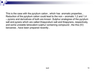 lec6 10
This is the case with the pyrylium cation , which has aromatic properties ,
Reduction of the pyrylium cation could lead to the non – aromatic 1,2 and 1,4
– pyrans and derivatives of both are known .Sulphur analognes of the pyrylium
salt and pyrans which are called thiapyrulium salt and thiapyrans, respectively,
and some unstable tetravalent sulphur containing compound , the thia (IV)
benzenes , have been prepared recently .
 