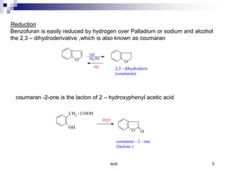 lec6 5
Reduction
Benzofuran is easily reduced by hydrogen over Palladium or sodium and alcohol
the 2,3 – dihydroderivative ,which is also known as coumaran
O O
2,3 - dihydroderiv
(coumaran)
red
H2/Pd
-H2
coumaran -2-one is the lacton of 2 – hydroxyphenyl acetic acid
CH2 - COOH
OH
O O
coumaran - 2 - one
(lactone )
-H2O
 