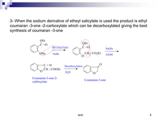 lec6 8
3- When the sodium derivative of etheyl salicylate is used the product is ethyl
coumaran -3-one -2-carboxylate which can be decarboxylated giving the best
synthesis of coumaran -3-one
C =O
ONa
OEt
Br CH2CO2Et
-NaBr
NaOEt
-EtOH
C = O
CH - COOEt
O
Decarboxylation
H2O
C =O
O
OEt
CH2- CO2Et
O
O
Coumaran-3-one-2-
carboxylate
Coumaran-3-one
 