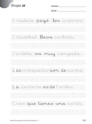 851922 _ 0001-0080.qxd

17/11/06

16:02

Página 69

Grupo cr
Ficha

34

Nombre

Nombre:
Fecha:

Grupo cr
Fecha

C ristınå &pegó *lo[ croµo[.

© 2007 Santillana Educación, S. L.

C ristóÅ/a¬ *llÆv/å co®b/atå.
C arlo%tå v/å mu¥ cargadå.
L a< cro/queta< soØ dæ ca$næ.
L å carterå e< dæ C arlo[.
C reo quæ &tiÆne< &¤nå cartå.
■ Escritura a la carta
Material fotocopiable © 2011 Santillana Educación, S. L.

227245 _ 0001-0112.indd 101

69
101
05/10/10 16:04

 