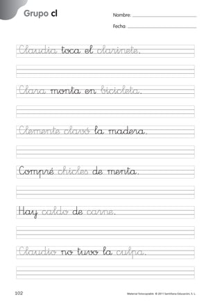 851922 _ 0001-0080.qxd

17/11/06

Grupo cl

Ficha

35

Nombre

16:02

Página 70

Nombre:
Fecha:

Grupo cl
Fecha

—laudiå tocå e¬ clari>e†æ.

—¬eµen†æ clavó lå ma∂erå.
—omp®Æ chic¬eﬁ ∂æ µentå.

© 2007 Santillana Educación, S. L.

—larå montå e> bicic¬etå.

H”a¥ caldo ∂æ car>æ.
—laudio no tuvo lå culpå.
70 ■ Escritura a la carta
102
227245 _ 0001-0112.indd 102

Material fotocopiable © 2011 Santillana Educación, S. L.

05/10/10 16:04

 
