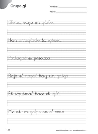 851922 _ 0001-0080.qxd

17/11/06

Grupo gl

Ficha

37

Nombre

16:02

Página 74

Nombre:
Fecha:

Grupo gl
Fecha

Gloriå viajó e> globo.

Portuga¬ eﬁ p®ecioso.
B<ajo e¬ noga¬ ha¥ u> galgo.

© 2007 Santillana Educación, S. L.

H”a> ar®eglado lå ig¬esiå.

E”¬ eﬁquima¬ ha©æ e¬ iglÛ.
M’æ d^ u> golπæ e> e¬ codo.
74 ■ Escritura a la carta
106
227245 _ 0001-0112.indd 106

Material fotocopiable © 2011 Santillana Educación, S. L.

05/10/10 16:04

 