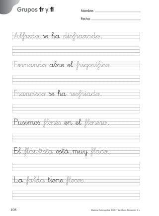 851922 _ 0001-0080.qxd

17/11/06

16:02

Página 76

Grupos fr y fl

Ficha

38

Nombre

Nombre:
Fecha:

Grupos fr y fl
Fecha

A”l‡®edo ßæ hå dis‡razado.

Francisco ßæ hå ®es‡riado.
Pusimoﬁ flo®eﬁ e> e¬ flo®ero.

© 2007 Santillana Educación, S. L.

Fernando ab®æ e¬ frigorí‡ico.

E”¬ flautistå estÅ mu¥ flaco.
L”å faldå t^e>æ f¬ecoﬁ.
76 ■ Escritura a la carta
108
227245 _ 0001-0112.indd 108

Material fotocopiable © 2011 Santillana Educación, S. L.

05/10/10 16:05

 