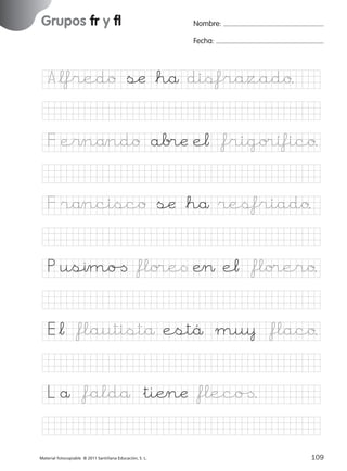 851922 _ 0001-0080.qxd

17/11/06

16:02

Página 77

Grupos fr y fl
Ficha

38

Nombre

Nombre:
Fecha:

Grupos fr y fl
Fecha

A*lfredo sæ *hå disfrazado.

© 2007 Santillana Educación, S. L.

F e$nåndo ab®æ e¬ *frigo®ífico.
F råncisco sæ *hå resfriado.
P usımo[ *flo®e< Æ> e¬ *flo®ero.
E*¬ *flautistå estä mu¥ *flaco.
L å *faldå &tiÆnæ *fleco[.
■ Escritura a la carta
Material fotocopiable © 2011 Santillana Educación, S. L.

227245 _ 0001-0112.indd 109

77
109
05/10/10 16:05

 
