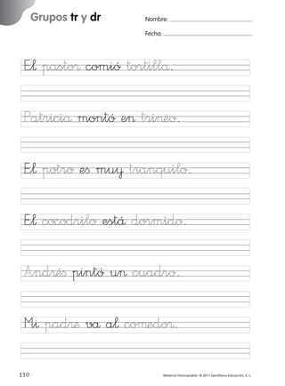 851922 _ 0001-0080.qxd

17/11/06

16:02

Página 78

Grupos tr y dr

Ficha

39

Nombre:

Grupos tr y dr

Fecha:

Nombre

Fecha

E”¬ pasto® comió tortillå.

E”¬ potro eﬁ mu¥ tranquilo.
E”¬ cocodrilo estÅ dormido.

© 2007 Santillana Educación, S. L.

Patriciå montó e> tri>eo.

A”nd®éﬁ pintó u> cuadro.
M”^ pad®æ vå a¬ coµedo®.
78 ■ Escritura a la carta
110
227245 _ 0001-0112.indd 110

Material fotocopiable © 2011 Santillana Educación, S. L.

05/10/10 16:05

 