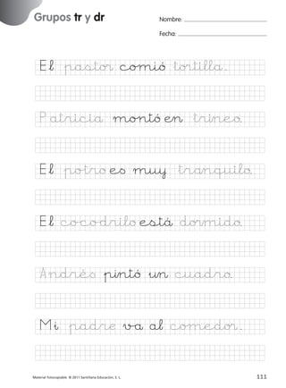 851922 _ 0001-0080.qxd

17/11/06

16:02

Página 79

Grupos tr y dr
Ficha

39

Nombre

Nombre:

Grupos tr y dr

Fecha:

Fecha

E*¬ &pasto¢ coµió &to®tillå.

© 2007 Santillana Educación, S. L.

P atriciå mo∏tó Æ> &trıneo.
E*¬ &po%tro e< mu¥ &trånquilo.
E*¬ co/co/drilo estä do¢mido.
A ndré< &pıntó &¤> cuadro.
M&ı &padræ v/å a¬ coµedo¢.
■ Escritura a la carta
Material fotocopiable © 2011 Santillana Educación, S. L.

227245 _ 0001-0112.indd 111

79
111
05/10/10 16:05

 