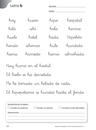 Letra h

Nombre:
Fecha:

ho¥
hilo
h¤e¬æ
hondo
h^enå

h¤eso
ahı
ho†e¬
ahorroﬁ
húµedo

hipo hospita¬
holå
himno
hadå H”ipólito
hu¬æ hundido
h^erro almohadå

H”a¥ humo e> e¬ hosta¬.
E”¬ h^elo ßæ hå ∂er®etido.
Mæ ™æ tomado u> ™elado ∂æ natå.
E”¬ hipopótamo ßæ hundió hastå e¬ fondo.
VALORACIÓN DE LA FAMILIA:
Ha leído sin problemas.	

Ha leído con esfuerzo.	

Ha tenido muchas dificultades.

Observaciones:

14
227245 _ 0001-0112.indd 14

Material fotocopiable © 2011 Santillana Educación, S. L.

05/10/10 16:04

 