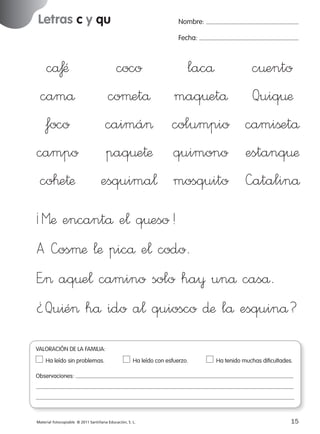 Letras c y qu

Nombre:
Fecha:

cåƒÆ
camå
foco
campo
co™e†æ

coco
coµetå
caimá>
paq¤e†æ
esquima¬

lacå
c¤ento
maq¤etå Quiq¤æ
columpio camißetå
quimono estanq¤æ
mosquito —atalinå

¡Mæ encantå e¬ q¤eso!
A —osµæ ¬æ picå e¬ codo.
E”> aq¤e¬ camino solo ha¥ unå caså.
¿Qu^é> hå ido a¬ quiosco ∂æ lå esquinå?
VALORACIÓN DE LA FAMILIA:
Ha leído sin problemas.	

Ha leído con esfuerzo.	

Ha tenido muchas dificultades.

Observaciones:

Material fotocopiable © 2011 Santillana Educación, S. L.

227245 _ 0001-0112.indd 15

15
05/10/10 16:04

 