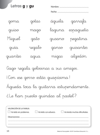 Letras g y gu

Nombre:
Fecha:

gomå
guiso
M”ig¤e¬
guíå
guan†eﬁ

gotaﬁ
mago
gato
®egalo
aguå

águilå garråfå
lagunå espag¤etiﬁ
gusano πegatinå
ganso guisan†eﬁ
migaﬁ algodó>

Gago ®egalå golosinaﬁ å suﬁ amigoﬁ.
¡—o> eßæ gorro estáﬁ guapísimå!
Á”g¤edå tocå lå guitarrå estuπendaµen†æ.
¿Læ ha> p¤esto guindaﬁ a¬ pas†e¬?
VALORACIÓN DE LA FAMILIA:
Ha leído sin problemas.	

Ha leído con esfuerzo.	

Ha tenido muchas dificultades.

Observaciones:

16
227245 _ 0001-0112.indd 16

Material fotocopiable © 2011 Santillana Educación, S. L.

05/10/10 16:04

 