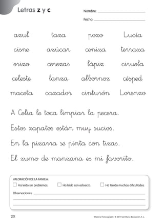 Letras z y c

Nombre:
Fecha:

azu¬
cis>æ
erizo
©e¬es†æ
ma©etå

tazå
pozo
L”ucíå
azúca® ©enizå †errazå
©e®ezaﬁ
lápiΩ
cir¤elå
lanzå albornoΩ ©ésπe∂
cazado® cinturó> L”o®enzo

A »eliå ¬æ tocå limpia® lå πe©erå.
E”stoﬁ zapatoﬁ está> mu¥ sucioﬁ.
E”> lå pizarrå ßæ pintå co> tizaﬁ.
E”¬ zumo ∂æ manzanå eﬁ m^ favorito.
VALORACIÓN DE LA FAMILIA:
Ha leído sin problemas.	

Ha leído con esfuerzo.	

Ha tenido muchas dificultades.

Observaciones:

20
227245 _ 0001-0112.indd 20

Material fotocopiable © 2011 Santillana Educación, S. L.

05/10/10 16:04

 