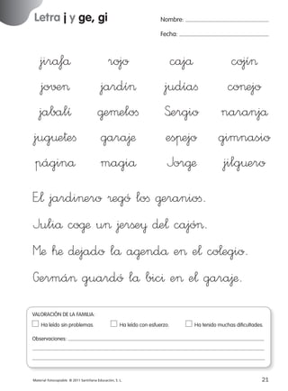 Letra j y ge, gi

Nombre:
Fecha:

jiråfå
jo√±>
jabalı
jug¤e†eﬁ
páginå

rojo
jardí>
@eµeloﬁ
gara∆æ
magiå

cajå
judíaﬁ
S’ergio
esπejo
Jor@æ

cojí>
co>ejo
naranjå
gimnasio
jilg¤ero

E”¬ jardi>ero ®egó loﬁ @eranioﬁ.
Juliå co@æ u> ∆erße¥ ∂e¬ cajó>.
Mæ ™æ ∂ejado lå a@endå e> e¬ co¬egio.
Germá> guardó lå bic^ e> e¬ gara∆æ.
VALORACIÓN DE LA FAMILIA:
Ha leído sin problemas.	

Ha leído con esfuerzo.	

Ha tenido muchas dificultades.

Observaciones:

Material fotocopiable © 2011 Santillana Educación, S. L.

227245 _ 0001-0112.indd 21

21
05/10/10 16:04

 