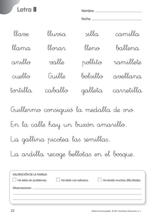 Letra ll

Nombre:
Fecha:

lla√¶
llamå
anillo
c¤ello
tortillå

lluviå
llora®
val¬æ
Guil¬æ
caballo

sillå
camillå
l¬eno
bal¬enå
pollito ramil¬e†æ
bolsillo a√±llanå
gal¬etå car®etillå

Guil¬ermo consiguió lå µedallå ∂æ oro.
E”> lå cal¬æ ha¥ u> buzó> amarillo.
L”å gallinå pico†eå laﬁ ßemillaﬁ.
L”å ardillå ®eco@æ ∫±llotaﬁ e> e¬ bosq¤æ.
VALORACIÓN DE LA FAMILIA:
Ha leído sin problemas.	

Ha leído con esfuerzo.	

Ha tenido muchas dificultades.

Observaciones:

22
227245 _ 0001-0112.indd 22

Material fotocopiable © 2011 Santillana Educación, S. L.

05/10/10 16:04

 