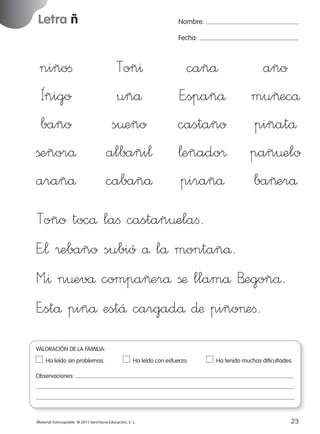 Letra ñ

Nombre:
Fecha:

niñoﬁ
Íñigo
baño
ßeñorå
arañå

Toñ^
uñå
s¤eño
albañi¬
cabañå

cañå
E”spañå
castaño
¬eñado®
pirañå

año
mu~ecå
piñatå
pañ¤elo
ba~erå

Toño tocå laﬁ castañ¤elaﬁ.
E”¬ ®ebaño subió å lå montañå.
M”^ n¤evå compa~erå ßæ llamå B’egoñå.
E”stå piñå estÅ cargadå ∂æ piño>eﬁ.
VALORACIÓN DE LA FAMILIA:
Ha leído sin problemas.	

Ha leído con esfuerzo.	

Ha tenido muchas dificultades.

Observaciones:

Material fotocopiable © 2011 Santillana Educación, S. L.

227245 _ 0001-0112.indd 23

23
05/10/10 16:04

 