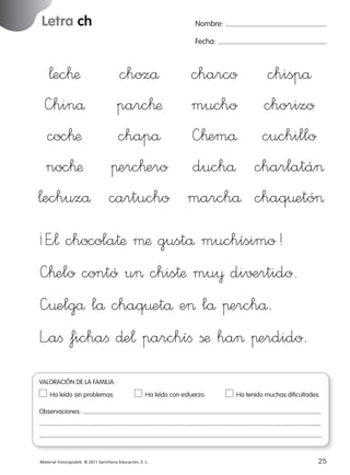 Letra ch

Nombre:
Fecha:

¬ec™æ
chozå charco chispå
—hinå parc™æ mucho chorizo
coc™æ
chapå —™emå cuchillo
noc™æ πerc™ero duchå charlatá>
¬echuzå cartucho marchå chaq¤etó>
¡E”¬ chocola†æ µæ gustå muchísimo!
—™elo contó u> chis†æ mu¥ di√±rtido.
—¤elgå lå chaq¤etå e> lå πerchå.
L”aﬁ fichaﬁ ∂e¬ parchíﬁ ßæ ha> πerdido.
VALORACIÓN DE LA FAMILIA:
Ha leído sin problemas.	

Ha leído con esfuerzo.	

Ha tenido muchas dificultades.

Observaciones:

Material fotocopiable © 2011 Santillana Educación, S. L.

227245 _ 0001-0112.indd 25

25
05/10/10 16:04

 