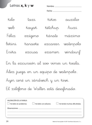 Letras x, k y w

Nombre:
Fecha:

kilo
∑±b
Féli≈
bikin^
E”rikå

tax^
kikoﬁ
auxilio
kaya§ §étchuπ A”ux^
oxí@eno kára†æ máximo
karao§æ excava® wa†erpolo
excuså exaµe> windsu®ƒ

E”> lå excursió> a¬ zoo vimoﬁ u> koalå.
Á”¬e≈ j¤egå e> u> equipo ∂æ wa†erpolo.
A”¥e® ©e>Æ u> sándwic™ ¥ u> kiw^.
E”¬ xiló‡ono ∂æ Wal†e® estÅ ∂esåfinado.
VALORACIÓN DE LA FAMILIA:
Ha leído sin problemas.	

Ha leído con esfuerzo.	

Ha tenido muchas dificultades.

Observaciones:

26
227245 _ 0001-0112.indd 26

Material fotocopiable © 2011 Santillana Educación, S. L.

05/10/10 16:04

 