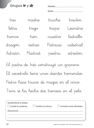 Grupos tr y dr

Nombre:
Fecha:

t®eﬁ
¬etrå
tronco
dragó>
A”driá>

mad®æ
trigo
t®e>
vidrio
M”adri∂

truchå tracto®
trapo Leandro
cuadro ladrillo
Patriciå ca†edra¬
p^edrå ed®edó>

E”¬ pad®æ ∂æ I>éﬁ construyó u> gra>ero.
E”¬ cocodrilo t^e>æ unoﬁ d^en†eﬁ t®eµendoﬁ.
Pedro ha©æ trucoﬁ ∂æ magiå e> e¬ circo.
Trin^ ßæ hå ™echo doﬁ t®enzaﬁ e> e¬ πelo.
VALORACIÓN DE LA FAMILIA:
Ha leído sin problemas.	

Ha leído con esfuerzo.	

Ha tenido muchas dificultades.

Observaciones:

32
227245 _ 0001-0112.indd 32

Material fotocopiable © 2011 Santillana Educación, S. L.

05/10/10 16:04

 