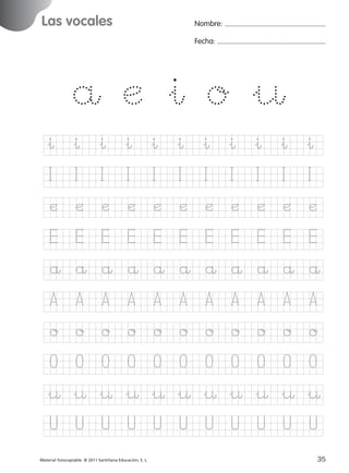 851922 _ 0001-0080.qxd

17/11/06

16:01

Página 3

Las vocales
Ficha

Nombre:

1

Fecha:

Nombre

Las vocales
Fecha

å æ &ı o &¤
&ı &ı &ı &ı &ı &ı &ı &ı &ı &ı &ı

© 2007 Santillana Educación, S. L.

I

I

I

I

I

I

I

I

I

I

I

æ

æ

æ

æ

æ

æ

æ

æ

æ

æ

æ

E

E

E

E

E

E

E

E

E

E

E

å å å å å å å å å å å
A

A

A

A

A

A

A

A

A

A

A

o

o

o

o

o

o

o

o

o

o

o

O

O

O

O

O

O

O

O

O

O

O

&¤ &¤ &¤ &¤ &¤ &¤ &¤ &¤ &¤ &¤ &¤
U

U

U

U

■ Escritura a la carta
Material fotocopiable © 2011 Santillana Educación, S. L.

227245 _ 0001-0112.indd 35

U

U

U

U

U

U

U
3
35
05/10/10 16:04

 