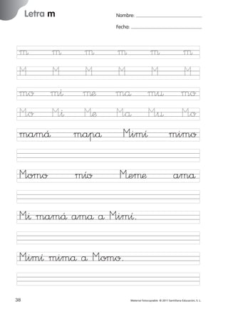 17/11/06

16:01

Página 6

Letra m

Ficha

Nombre:

3

Fecha:

Nombre

Letra m
Fecha

µ µ µ µ µ µ
M
M
M
M
M
M
mo m^ µæ må m¤ mo
M”o M”^ Mæ M”å M”¤ M”o
mamÅ mapå M”imı mimo
M”omo

mıo

M’eµæ

amå

© 2007 Santillana Educación, S. L.

851922 _ 0001-0080.qxd

M”^ mamÅ amå å M”imı.
M”imı mimå å M”omo.
6

■ Escritura a la carta

38
227245 _ 0001-0112.indd 38

Material fotocopiable © 2011 Santillana Educación, S. L.

05/10/10 16:04

 