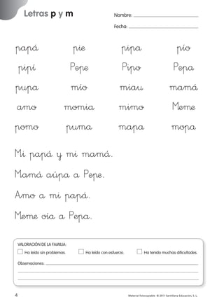 Letras p y m

Nombre:
Fecha:

papÅ
pipı
pupå
amo
pomo

p^æ
Peπæ
mío
momiå
pumå

pipå
Pipo
mia¤
mimo
mapå

pío
Pepå
mamÅ
Meµæ
mopå

M”^ papÅ ¥ m^ mamÅ.
M”amÅ aúpå å Peπæ.
A”mo å m^ papÅ.
Meµæ oíå å Pepå.
VALORACIÓN DE LA FAMILIA:
Ha leído sin problemas.	

Ha leído con esfuerzo.	

Ha tenido muchas dificultades.

Observaciones:

4
227245 _ 0001-0112.indd 4

Material fotocopiable © 2011 Santillana Educación, S. L.

05/10/10 16:04

 