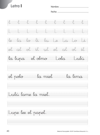 17/11/06

16:01

Página 8

Letra l

Ficha

Nombre:

4

Fecha:

Nombre

¬
L
¬æ
e¬
lå

¬ ¬ ¬ ¬
L L L L
lå lo l^ l¤
a¬ o¬ i¬ u¬
lupå e¬ olmo

e¬ polo

lå m^e¬

Letra l
Fecha

¬ ¬
L L
L’æ L<å
e¬ a¬
L”olå

¬ ¬
L L
L<o L<^
o¬ i¬
L”ulÛ

lå limå

© 2007 Santillana Educación, S. L.

851922 _ 0001-0080.qxd

L”ulÛ laµæ lå m^e¬.
L”uπæ ¬ææ e¬ paπe¬.
8

■ Escritura a la carta

40
227245 _ 0001-0112.indd 40

Material fotocopiable © 2011 Santillana Educación, S. L.

05/10/10 16:04

 