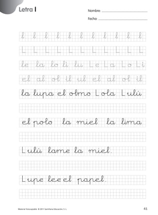 851922 _ 0001-0080.qxd

17/11/06

16:01

Página 9

Letra l
Ficha

Nombre:

4

Fecha:

Nombre

Letra l
Fecha

*¬ *¬ *¬ *¬ *¬ *¬ *¬ *¬ *¬ *¬ *¬
L

L

L

L

L

L

L

L

L

L

L

*læ *lå *lo *lı *l¤ L æ L å L o L&ı

© 2007 Santillana Educación, S. L.

e¬ a¬ oˆ &i¬ &u¬ e¬ a¬ oˆ &i¬
*lå*lupå e¬ oˆmo L o£å L&ulÛ
e¬&po£o *lå mie¬ *lå *lımå
L&ulÛ *låmæ *lå mie¬.
L&upæ *leæ e¬ &pape¬.
■ Escritura a la carta
Material fotocopiable © 2011 Santillana Educación, S. L.

227245 _ 0001-0112.indd 41

9
41
05/10/10 16:04

 