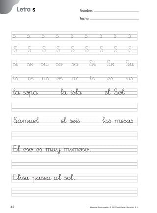 17/11/06

16:01

Página 10

Letra s

Ficha

Nombre:

5

Fecha:

Nombre

ﬁ
S
s^
iﬁ
lå

ﬁ
S
ßæ
eﬁ
sopå

ﬁ
S
s¤
uﬁ

S<am¤e¬

ﬁ
S
so
oﬁ
lå

Letra s
Fecha

ﬁ ﬁ
S S
så S<^
aﬁ iﬁ
islå

e¬ ßeiﬁ

ﬁ ﬁ ﬁ
S S S
S’æ S<¤
eﬁ uﬁ
e¬ S<o¬
laﬁ µesaﬁ

© 2007 Santillana Educación, S. L.

851922 _ 0001-0080.qxd

E”¬ oso eﬁ mu¥ mimoso.
E”liså paßeå a¬ so¬.
10 ■ Escritura a la carta
42
227245 _ 0001-0112.indd 42

Material fotocopiable © 2011 Santillana Educación, S. L.

05/10/10 16:04

 