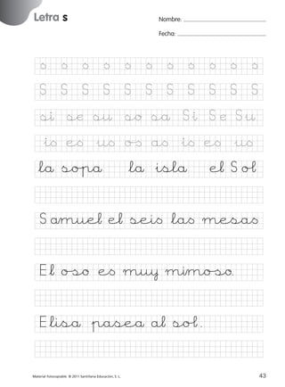 851922 _ 0001-0080.qxd

17/11/06

16:01

Página 11

Letra s
Ficha

Nombre:

5

Letra s

Fecha:

Nombre

Fecha

<

<

<

<

<

<

<

<

<

<

<

S

S

S

S

S

S

S

S

S

S

S

sı sæ s¤ so så S&ı S æ S&¤

© 2007 Santillana Educación, S. L.

&i< e< &u< o[ a< &i< e< &u<
*lå so%på

*lå &islå

e¬ S oˆ

S åmue¬ e¬ sei< *la< mesa<
E*¬ oﬁo e< mu¥ mımoﬁo.
E*liså &paseå a¬ soˆ.
■ Escritura a la carta
Material fotocopiable © 2011 Santillana Educación, S. L.

227245 _ 0001-0112.indd 43

11
43
05/10/10 16:04

 