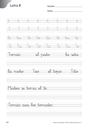 17/11/06

16:01

Página 12

Letra t

Ficha

Nombre:

6

Fecha:

Nombre

† †
T T
t^ t¤
T^ T¤
Tomáﬁ
lå moto

†
T
†æ
Tæ

Fecha

† †
T T
to tå
To Tå
e¬ pato
Teo

Letra t

† † †
T T T
t^ t¤ †æ
T^ T¤ Tæ
lå ßetå

e¬ topo

Tito

© 2007 Santillana Educación, S. L.

851922 _ 0001-0080.qxd

M”a†eo ßæ tomå e¬ †Æ.
Tomáﬁ aså loﬁ toma†eﬁ.
12 ■ Escritura a la carta
44
227245 _ 0001-0112.indd 44

Material fotocopiable © 2011 Santillana Educación, S. L.

05/10/10 16:04

 