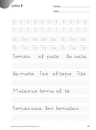851922 _ 0001-0080.qxd

17/11/06

16:01

Página 13

Letra t
Ficha

Nombre:

6

Fecha:

Nombre

Letra t
Fecha

&† &† &† &† &† &† &† &† &† &† &†
T

T

T

T

T

T

T

T

T

T

T

&tı &t¤ &tæ &to &tå &tı &t¤ &tæ

© 2007 Santillana Educación, S. L.

&ı
T

T¤
&

Tæ

Toµá<
*lå mo%to

To

Tå

e¬ &pato
Teo

&ı
T

T¤
&

Tæ

*lå setå

e¬&to%po

Tito
&

M ateo sæ &toµå e¬ &tÃ.
Toµá< aså *lo[ &toµate<.
■ Escritura a la carta
Material fotocopiable © 2011 Santillana Educación, S. L.

227245 _ 0001-0112.indd 45

13
45
05/10/10 16:04

 