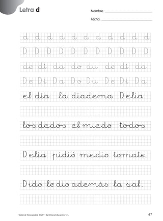 851922 _ 0001-0080.qxd

17/11/06

16:01

Página 15

Letra d
Ficha

Nombre:

7

Fecha:

Nombre

Letra d
Fecha

∂ ∂ ∂ ∂ ∂ ∂ ∂ ∂ ∂ ∂ ∂
D

D

D

D

D

D

D

D

D

D

D

dæ dı då do d¤ dæ dı då

© 2007 Santillana Educación, S. L.

D æ D&ı D å D o D&¤ D æ D&ı D å
e¬ díå *lå diadÆmå D eliå
lo[ dedo[ e¬ miedo &to/do[
D eliå &pidió medio &toµatæ.
D&ido *læ dio adÆmá< *lå sa¬.
■ Escritura a la carta
Material fotocopiable © 2011 Santillana Educación, S. L.

227245 _ 0001-0112.indd 47

15
47
05/10/10 16:04

 
