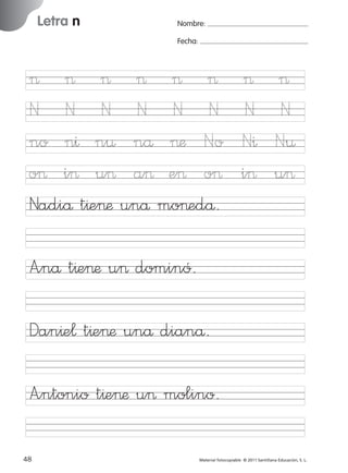 17/11/06

Letra n

Ficha

8

Nombre

16:01

Página 16

Nombre:
Fecha:

Letra n
Fecha

> > > > > >
N N N N N N
no n^ n¤ nå >æ No
o> i> u> a> e> o>
Nadiå t^e>æ unå mo>edå.

>
N
N^
i>

>
N
N¤
u>

A”nå t^e>æ u> dominó.

© 2007 Santillana Educación, S. L.

851922 _ 0001-0080.qxd

Dan^e¬ t^e>æ unå dianå.
A”ntonio t^e>æ u> molino.
16 ■ Escritura a la carta
48
227245 _ 0001-0112.indd 48

Material fotocopiable © 2011 Santillana Educación, S. L.

05/10/10 16:04

 