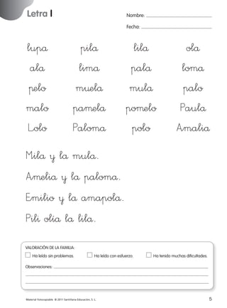 Letra l

Nombre:
Fecha:

lupå
alå
πelo
malo
L”olo

pilå
limå
m¤elå
paµelå
Palomå

lilå
palå
mulå
poµelo
polo

olå
lomå
palo
Paulå
A”maliå

M”ilå ¥ lå mulå.
A”µeliå ¥ lå palomå.
E”milio ¥ lå amapolå.
Pil^ olíå lå lilå.
VALORACIÓN DE LA FAMILIA:
Ha leído sin problemas.	

Ha leído con esfuerzo.	

Ha tenido muchas dificultades.

Observaciones:

Material fotocopiable © 2011 Santillana Educación, S. L.

227245 _ 0001-0112.indd 5

5
05/10/10 16:04

 