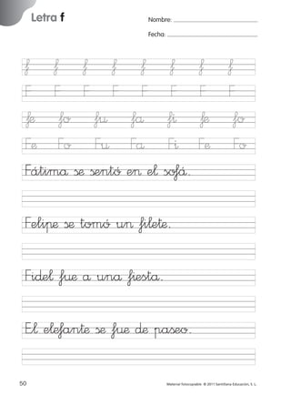 17/11/06

16:01

Página 18

Letra f

Ficha

9

Nombre

ƒ ƒ ƒ ƒ
F F F F
ƒæ fo f¤
Fæ Fo F¤
Fátimå ßæ ßentó

Nombre:
Fecha:

ƒ
F
få
Få
e> e¬

Letra f
Fecha

ƒ
F
f^
F^
so‡Å.

ƒ ƒ
F F
ƒæ fo
Fæ Fo

Feliπæ ßæ tomó u> fi¬e†æ.

© 2007 Santillana Educación, S. L.

851922 _ 0001-0080.qxd

Fi∂e¬ f¤æ å unå f^estå.
E”¬ e¬e‡an†æ ßæ f¤æ ∂æ paßeo.
18 ■ Escritura a la carta
50
227245 _ 0001-0112.indd 50

Material fotocopiable © 2011 Santillana Educación, S. L.

05/10/10 16:04

 