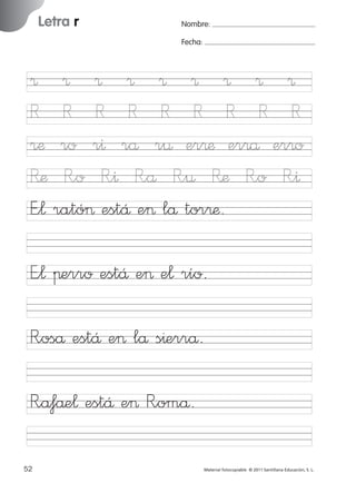 17/11/06

Letra r

Ficha

10

Nombre

16:01

Página 20

Nombre:
Fecha:

Grafía r (sonido fuerte)
Fecha

® ® ® ® ® ® ® ® ®
R R R R R R R R R
®æ ro r^ rå r¤ er®æ er®å er®o
R’æ R”o R”^ R”å R”¤ Ræ R”o R”^
E”¬ rató> estÅ e> lå tor®æ.
E”¬ πerro estÅ e> e¬ río.

© 2007 Santillana Educación, S. L.

851922 _ 0001-0080.qxd

R”oså estÅ e> lå s^errå.
R”a‡åe¬ estÅ e> R”omå.
20 ■ Escritura a la carta
52
227245 _ 0001-0112.indd 52

Material fotocopiable © 2011 Santillana Educación, S. L.

05/10/10 16:04

 
