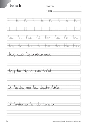 17/11/06

Letra h

Ficha

11

Nombre

16:01

Página 22

Nombre:

Letra h

Fecha:

™ ™ ™ ™ ™ ™
H H H H H H
hå ™æ h¤ h^ ho
H”å Hæ H”¤ H”^ H”o
H”a¥ doﬁ hipopótamoﬁ.

Fecha

™
H
hå
H”å

™
H
™æ
Hæ

™
H
h¤
H”¤
© 2007 Santillana Educación, S. L.

851922 _ 0001-0080.qxd

H”o¥ ™æ ido å u> ho†e¬.
E”¬ hadå µæ hå dado hilo.
E”¬ h^elo ßæ hå ∂er®etido.
22 ■ Escritura a la carta
54
227245 _ 0001-0112.indd 54

Material fotocopiable © 2011 Santillana Educación, S. L.

05/10/10 16:04

 