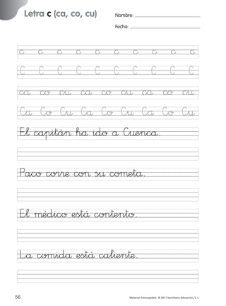 17/11/06

16:02

Página 24

Letra c (ca, co, cu)

Ficha

12

Nombre

Nombre:
Fecha:

Grafía c (ca, co, cu)
Fecha

© © © © © © © © ©
C C C C C C C C C
cå co c¤ cå co c¤ cå co
—å —o —¤ —å —o —¤ —å —o
E”¬ capitá> hå ido å —¤encå.

©
C
c¤
—¤

Paco cor®æ co> s¤ coµetå.

© 2007 Santillana Educación, S. L.

851922 _ 0001-0080.qxd

E”¬ µédico estÅ con†ento.
L”å comidå estÅ cal^en†æ.
24 ■ Escritura a la carta
56
227245 _ 0001-0112.indd 56

Material fotocopiable © 2011 Santillana Educación, S. L.

05/10/10 16:04

 