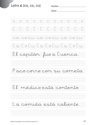 851922 _ 0001-0080.qxd

17/11/06

16:02

Página 25

Letra c (ca, co, cu)
Ficha

Nombre:

12

Fecha:

Nombre

Grafía c (ca, co, cu)
Fecha

©

©

©

©

©

©

©

©

©

©

©

C

C

C

C

C

C

C

C

C

C

C

cå co c¤ cå co c¤ cå co c¤

© 2007 Santillana Educación, S. L.

C å C o C&¤ C å C o C&¤ C å C o C&¤
E*¬ capitä> *fuæ å C&uÆncå.
P aco co®ræ coØ s¤ coµetå.
E*¬ médico estä co∏tÆnto.
L å coµidå estä caliÆntæ.
■ Escritura a la carta
Material fotocopiable © 2011 Santillana Educación, S. L.

227245 _ 0001-0112.indd 57

25
57
05/10/10 16:04

 