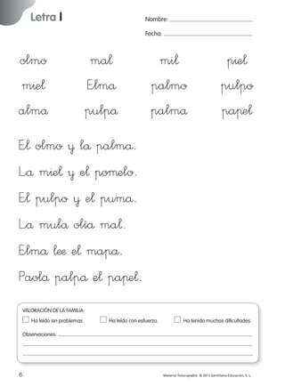 Letra l

Nombre:
Fecha:

olmo
m^e¬
almå

ma¬
E”lmå
pulpå

mi¬
palmo
palmå

p^e¬
pulpo
paπe¬

E”¬ olmo ¥ lå palmå.
L”å m^e¬ ¥ e¬ poµelo.
E”¬ pulpo ¥ e¬ pumå.
L”å mulå olíå ma¬.
E”lmå ¬ææ e¬ mapå.
Paolå palpå e¬ paπe¬.
VALORACIÓN DE LA FAMILIA:
Ha leído sin problemas.	

Ha leído con esfuerzo.	

Ha tenido muchas dificultades.

Observaciones:

6
227245 _ 0001-0112.indd 6

Material fotocopiable © 2011 Santillana Educación, S. L.

05/10/10 16:04

 
