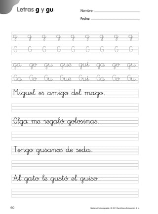 17/11/06

16:02

Página 28

Letras g y gu

Ficha

14

Nombre

Nombre:
Fecha:

Grafías g y gu
Fecha

@ @ @ @ @ @ @
G G G G G G G
gå go g¤ g¤æ gu^ gå
Gå Go G¤ G¤æ Gu^ Gå
M”ig¤e¬ eﬁ amigo ∂e¬ mago.

@
G
go
Go

@
G
g¤
G¤

Olgå µæ ®egaló golosinaﬁ.

© 2007 Santillana Educación, S. L.

851922 _ 0001-0080.qxd

Tengo gusanoﬁ ∂æ ßedå.
A”¬ gato ¬æ gustó e¬ guiso.
28 ■ Escritura a la carta
60
227245 _ 0001-0112.indd 60

Material fotocopiable © 2011 Santillana Educación, S. L.

03/12/10 10:58

 