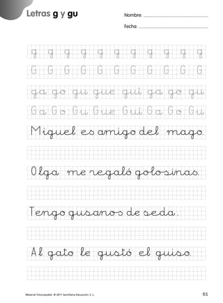 851922 _ 0001-0080.qxd

17/11/06

16:02

Página 29

Letras g y gu
Ficha

Nombre:

14

Fecha:

Nombre

Grafías g y gu
Fecha

@

@

@

@

@

@

@

@

@

@

@

G

G

G

G

G

G

G

G

G

G

G

gå go g¤ guæ guı gå go g¤

© 2007 Santillana Educación, S. L.

G å G o G&¤ G&uæ G&uı G å G o G&¤
M&igue¬ e< åmigo de¬ mago.
O*lgå mæ regaló go£oﬁına<.
TÆngo gusåno[ dæ sedå.
A*¬ gato *læ gustó e¬ guiso.
■ Escritura a la carta
Material fotocopiable © 2011 Santillana Educación, S. L.

227245 _ 0001-0112.indd 61

29
61
03/12/10 10:58

 