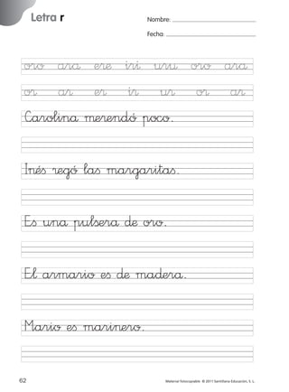851922 _ 0001-0080.qxd

17/11/06

16:02

Página 30

Letra r

Ficha

15

Nombre

Nombre:
Fecha:

Grafía r (sonido suave)
Fecha

I>éﬁ ®egó laﬁ margaritaﬁ.
E”ﬁ unå pulßerå ∂æ oro.

© 2007 Santillana Educación, S. L.

oro arå e®æ ir^ ur¤ oro arå
o® a® e® i® u® o® a®
—arolinå µe®endó poco.

E”¬ armario eﬁ ∂æ ma∂erå.
M”ario eﬁ mari>ero.
30 ■ Escritura a la carta
62
227245 _ 0001-0112.indd 62

Material fotocopiable © 2011 Santillana Educación, S. L.

05/10/10 16:04

 