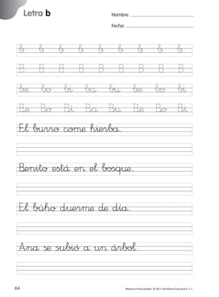17/11/06

Letra b

Ficha

16

Nombre

16:02

Página 32

Nombre:

Grafía b

Fecha:

Fecha

∫ ∫ ∫ ∫ ∫ ∫
B B B B B B
∫¶ bo b^ bå b¤
B’æ B<o B<^ B<å B<¤
E”¬ burro coµæ h^erbå.

∫
B
∫¶
B’æ

∫
B
bo
B<o

∫
B
b^
B<^

B’enito estÅ e> e¬ bosq¤æ.

© 2007 Santillana Educación, S. L.

851922 _ 0001-0080.qxd

E”¬ búho d¤erµæ ∂æ díå.
A”nå ßæ subió å u> árbo¬.
32 ■ Escritura a la carta
64
227245 _ 0001-0112.indd 64

Material fotocopiable © 2011 Santillana Educación, S. L.

05/10/10 16:04

 