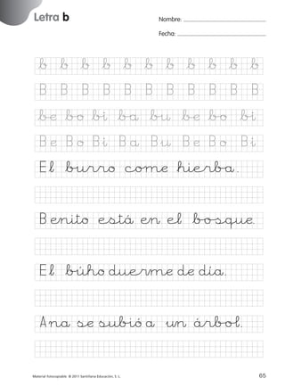 851922 _ 0001-0080.qxd

17/11/06

16:02

Página 33

Letra b
Ficha

Nombre:

16

Fecha:

Nombre

Grafía b
Fecha

*b *b *b *b *b *b *b *b *b *b *b
B

B

B

B

B

B

B

B

B

B

B

*∫æ *b/o *b%ı *b/å *b%¤ *∫æ *b/o *b%ı

© 2007 Santillana Educación, S. L.

B æ B o B&ı B å B&¤ B æ B o

B&ı

E*¬ *b%urro coµæ *hierb/å.
B Ænito estä Æ> e¬ *b/oﬁquæ.
E*¬ *b%úho due$mæ dæ díå.
A nå sæ sub%ió å &¤> árb/oˆ.
■ Escritura a la carta
Material fotocopiable © 2011 Santillana Educación, S. L.

227245 _ 0001-0112.indd 65

33
65
05/10/10 16:04

 