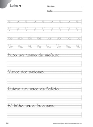 17/11/06

16:02

Página 34

Letra v

Ficha

17

Nombre

Nombre:
Fecha:

Grafía v
Fecha

√ √ √ √ √ √ √
V V V V V V V
vo vå v^ √¶ v¤ vo
Vo Vå V^ Væ V¤ Vo
Puso u> ramo ∂æ vio¬etaﬁ.

√
V
vå
Vå

√
V
v^
V^

Vimoﬁ doﬁ avio>eﬁ.

© 2007 Santillana Educación, S. L.

851922 _ 0001-0080.qxd

Qu^ero u> vaso ∂æ batido.
E”¬ búho vå å lå c¤evå.
34 ■ Escritura a la carta
66
227245 _ 0001-0112.indd 66

Material fotocopiable © 2011 Santillana Educación, S. L.

05/10/10 16:04

 
