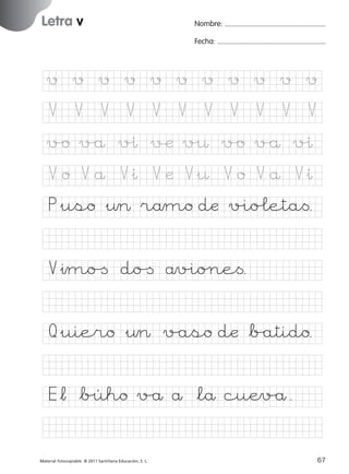 851922 _ 0001-0080.qxd

17/11/06

16:02

Página 35

Letra v
Ficha

Nombre:

17

Fecha:

Nombre

Grafía v
Fecha

v

v

v

v

v

v

v

v

v

v

v

V

V

V

V

V

V

V

V

V

V

V

v/o v/å v%ı √æ v%¤ v/o v/å v%ı

© 2007 Santillana Educación, S. L.

V o V å V&ı V æ V&¤ V o V å V&ı
P&uso &¤> råmo dæ v%io£eta<.
V&ımo[ do[ åv%io∏e<.
Q&uiero &¤> v/aso dæ *b/atido.
E*¬ *b%úho v/å å *lå cuÆv/å.
■ Escritura a la carta
Material fotocopiable © 2011 Santillana Educación, S. L.

227245 _ 0001-0112.indd 67

35
67
05/10/10 16:04

 