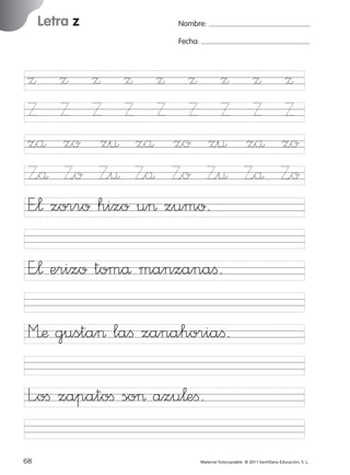 17/11/06

Letra z

Ficha

18

Nombre

16:02

Página 36

Nombre:
Fecha:

Grafía z
Fecha

Ω Ω Ω Ω Ω Ω Ω
Z Z Z Z Z Z Z
zå zo z¤ zå zo z¤
Z<å Z<o Z<¤ Z<å Z<o Z<¤
E”¬ zorro hizo u> zumo.

Ω
Z
zå
Z<å

Ω
Z
zo
Z<o

E”¬ erizo tomå manzanaﬁ.

© 2007 Santillana Educación, S. L.

851922 _ 0001-0080.qxd

M’æ gusta> laﬁ zanahoriaﬁ.
L<oﬁ zapatoﬁ so> azu¬eﬁ.
36 ■ Escritura a la carta
68
227245 _ 0001-0112.indd 68

Material fotocopiable © 2011 Santillana Educación, S. L.

05/10/10 16:04

 