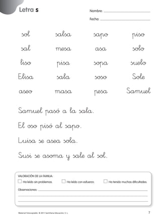 Letra s

Nombre:
Fecha:

so¬
sa¬
liso
E”liså
aßeo

salså
µeså
piså
salå
maså

sapo
aså
sopå
soso
πeså

piso
solo
s¤elo
S<o¬æ
S<am¤e¬

S<am¤e¬ pasó å lå salå.
E”¬ oso pisó a¬ sapo.
L”uiså ßæ aßeå solå.
S<us^ ßæ asomå ¥ sa¬æ a¬ so¬.
VALORACIÓN DE LA FAMILIA:
Ha leído sin problemas.	

Ha leído con esfuerzo.	

Ha tenido muchas dificultades.

Observaciones:

Material fotocopiable © 2011 Santillana Educación, S. L.

227245 _ 0001-0112.indd 7

7
05/10/10 16:04

 