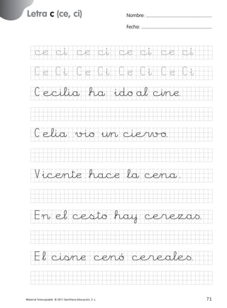 851922 _ 0001-0080.qxd

17/11/06

16:02

Página 39

Letra c (ce, ci)
Ficha

19

Nombre

Nombre:
Fecha:

Grafía c (ce, ci)
Fecha

cæ cı cæ cı cæ cı cæ cı
C æ C&ı C æ C&ı C æ C&ı C æ C&ı

© 2007 Santillana Educación, S. L.

C eciliå *hå &ido a¬ cınæ.
C eliå v%io &¤> cie$v/o.
V&icÆntæ *hacæ *lå cÆnå.
E > e¬ cesto *ha¥ cereza<.
E*¬ cißnæ cÆnó cereale<.
■ Escritura a la carta
Material fotocopiable © 2011 Santillana Educación, S. L.

227245 _ 0001-0112.indd 71

39
71
05/10/10 16:04

 
