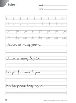 851922 _ 0001-0080.qxd

17/11/06

Letra j

Ficha

20

Nombre

16:02

Página 40

Nombre:
Fecha:

Grafía j
Fecha

∆
J
jo
Jo

∆
J
j¤
J¤

∆
J
∆æ
Jæ
© 2007 Santillana Educación, S. L.

∆ ∆ ∆ ∆ ∆ ∆
J J J J J J
jo j¤ ∆æ j^ jå
Jo J¤ Jæ J^ Jå
Jav^e® eﬁ mu¥ jo√±>.
Jua> eﬁ mu¥ bajito.
L”å jira‡å coµæ hojaﬁ.
E”> lå jarrå ha¥ aguå.
40 ■ Escritura a la carta
72
227245 _ 0001-0112.indd 72

Material fotocopiable © 2011 Santillana Educación, S. L.

05/10/10 16:04

 